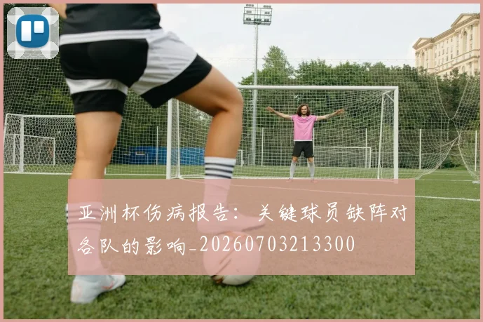 亚洲杯伤病报告：关键球员缺阵对各队的影响_20260703213300