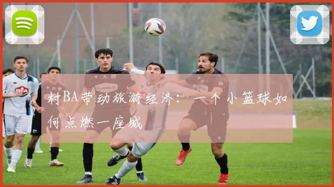 村BA带动旅游经济:一个小篮球如何点燃一座城