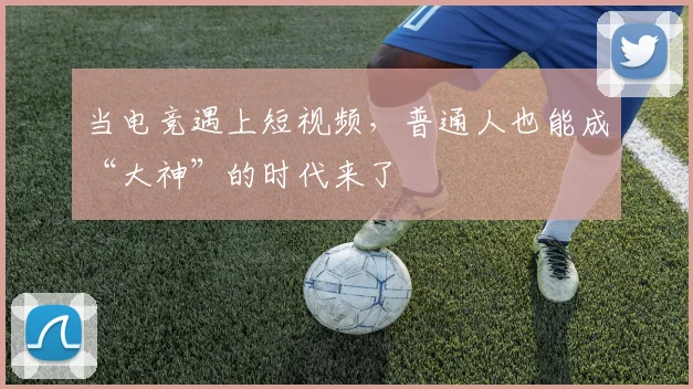 当电竞遇上短视频，普通人也能成“大神”的时代来了