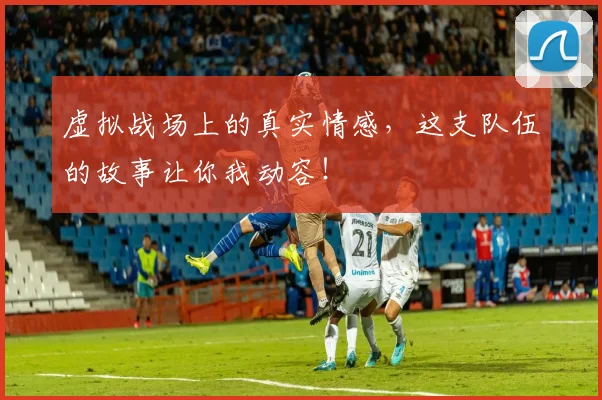 虚拟战场上的真实情感,这支队伍的故事让你我动容!