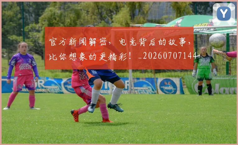 官方新闻解密，电竞背后的故事，比你想象的更精彩！_20260707144330