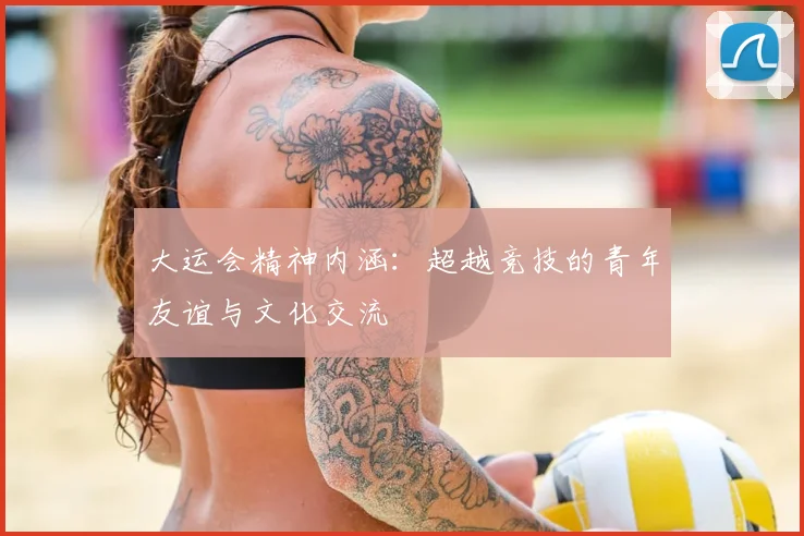 大运会精神内涵:超越竞技的青年友谊与文化交流