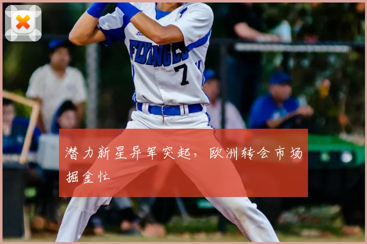 潜力新星异军突起,欧洲转会市场掘金忙
