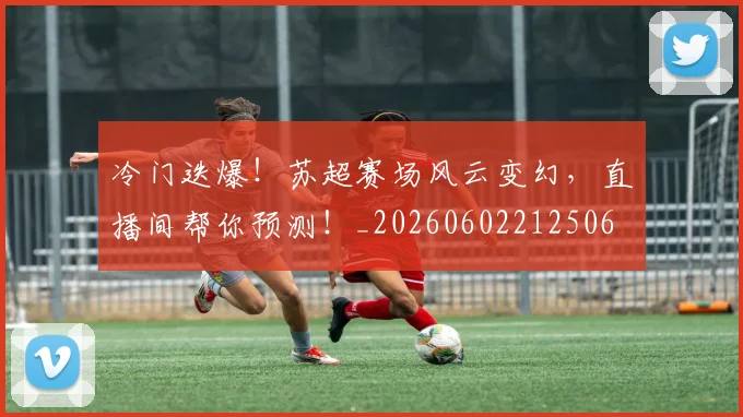 冷门迭爆！苏超赛场风云变幻，直播间帮你预测！_20260602212506