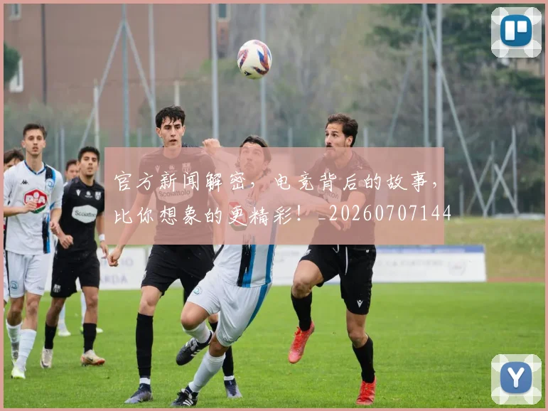 官方新闻解密，电竞背后的故事，比你想象的更精彩！_20260707144330