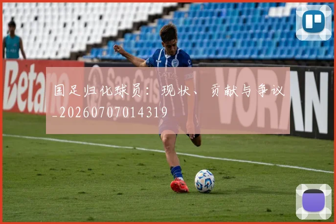 国足归化球员：现状、贡献与争议_20260707014319
