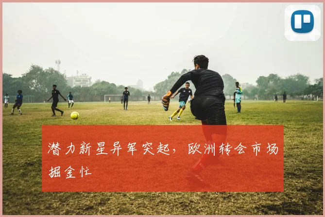 潜力新星异军突起，欧洲转会市场掘金忙