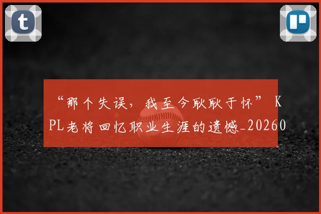 “那个失误,我至今耿耿于怀” KPL老将回忆职业生涯的遗憾_20260530144043