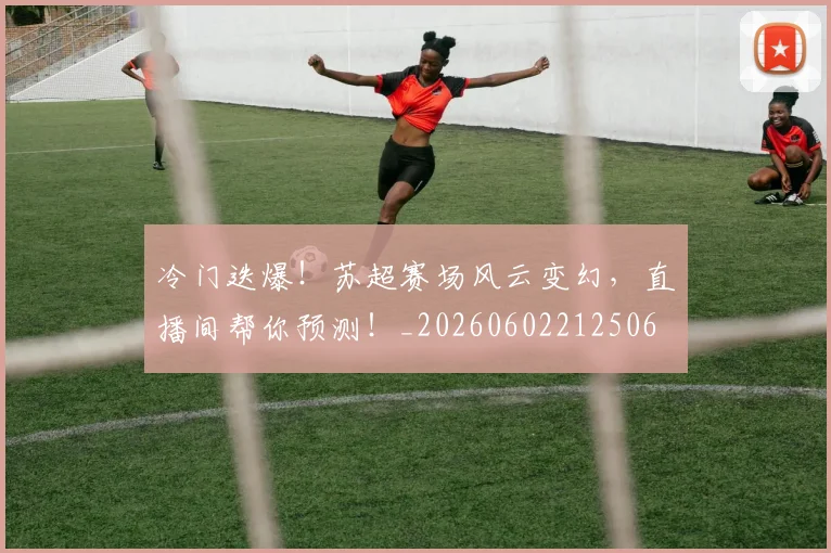 冷门迭爆!苏超赛场风云变幻,直播间帮你预测!_20260602212506