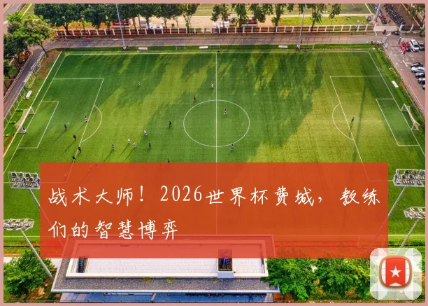 战术大师！2026世界杯费城，教练们的智慧博弈
